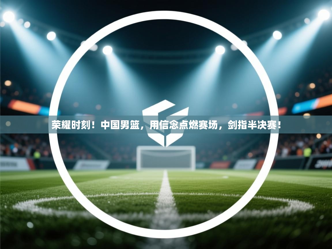 荣耀时刻!中国男篮,用信念点燃赛场,剑指半决赛! 第2张
