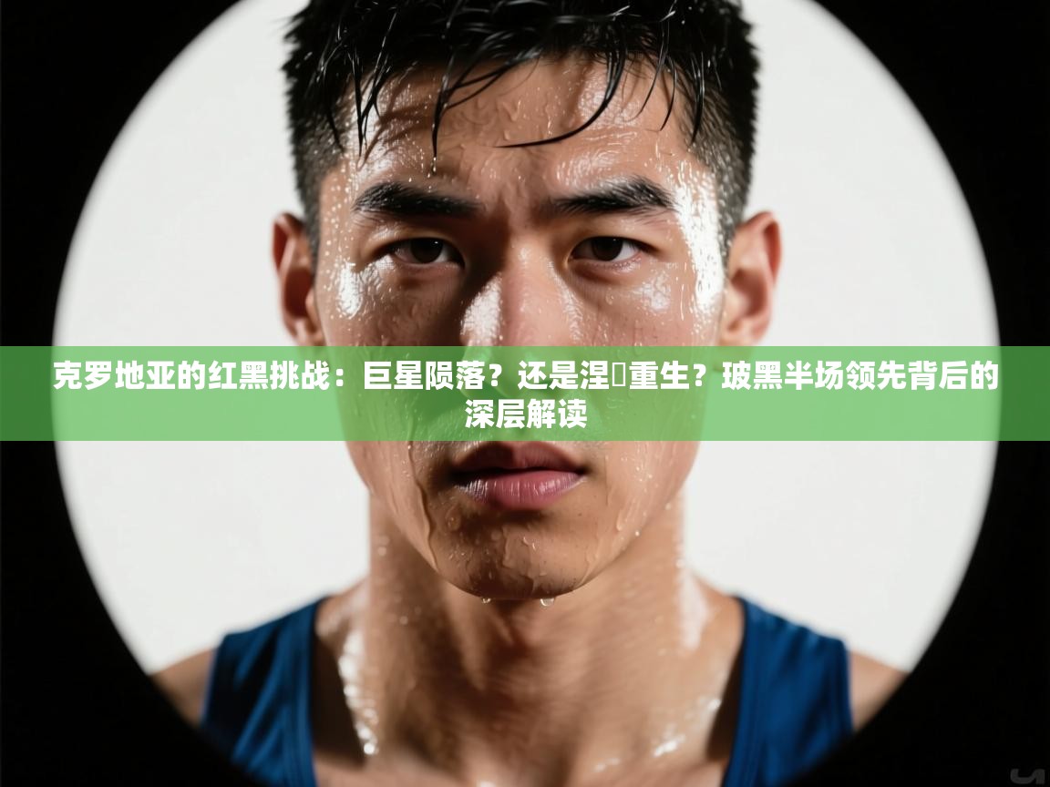 克罗地亚的红黑挑战：巨星陨落？还是涅槃重生？玻黑半场领先背后的深层解读  第2张