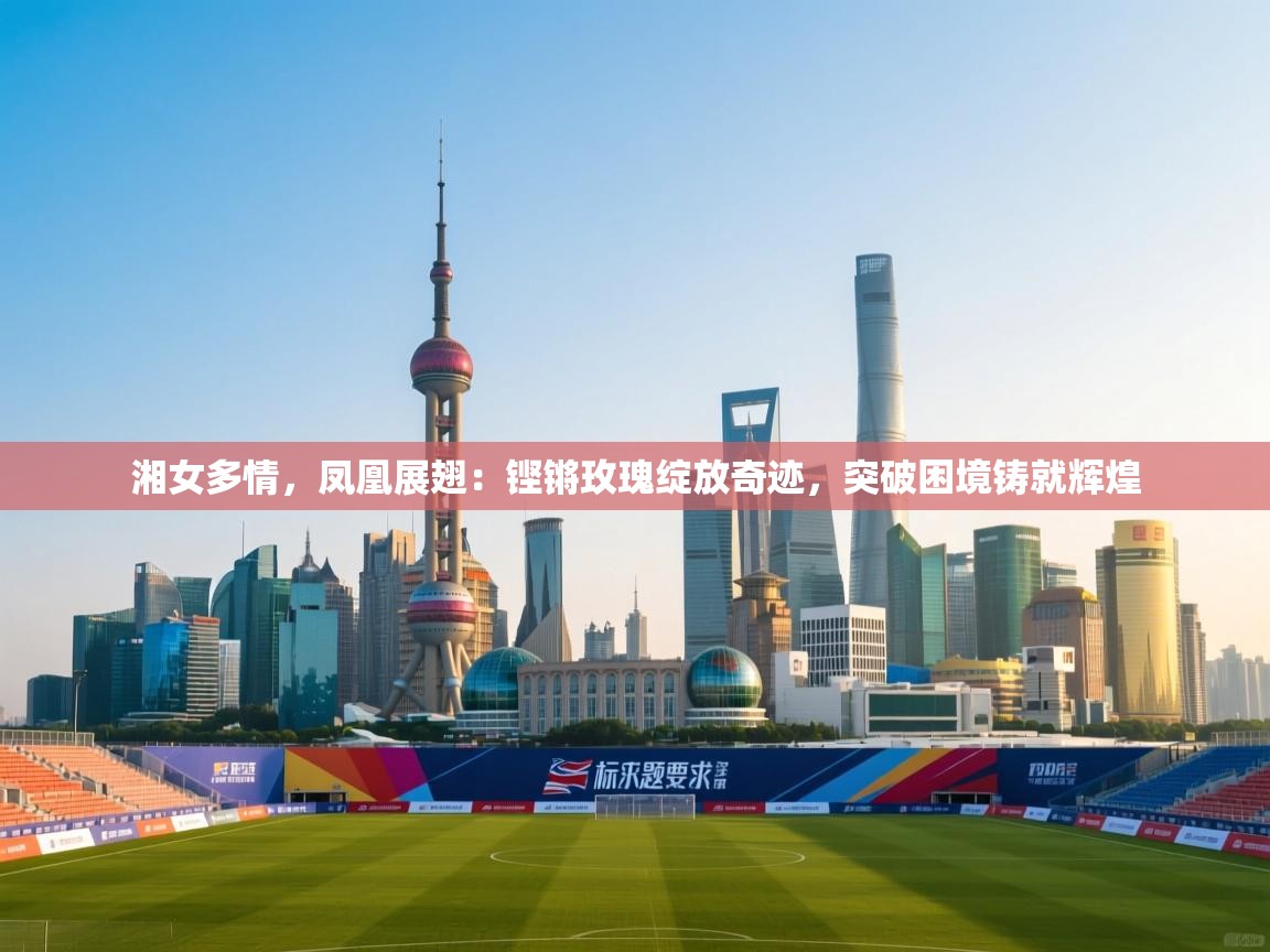 湘女多情,凤凰展翅:铿锵玫瑰绽放奇迹,突破困境铸就辉煌 第1张